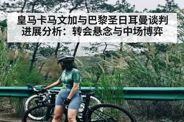 皇马卡马文加与巴黎圣日耳曼谈判进展分析:转会悬念与中场博弈