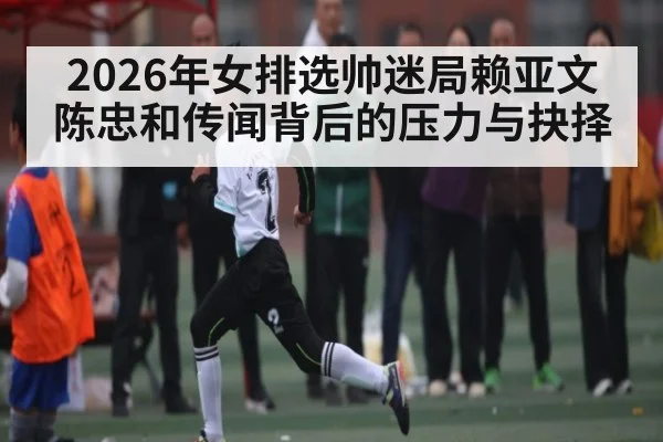 2026年女排选帅迷局赖亚文陈忠和传闻背后的压力与抉择